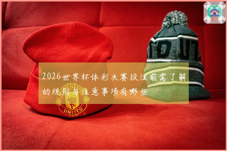 2026世界杯体彩决赛投注前需了解的规则与注意事项有哪些