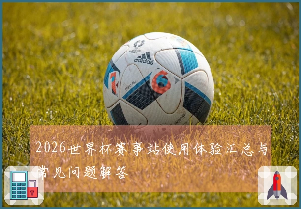 2026世界杯赛事站使用体验汇总与常见问题解答