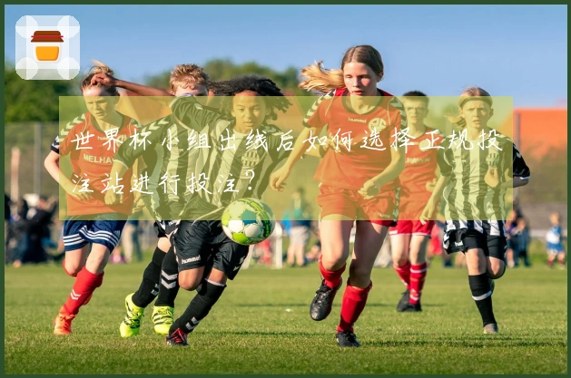 世界杯小组出线后如何选择正规投注站进行投注?