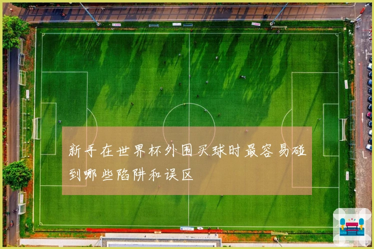 新手在世界杯外围买球时最容易碰到哪些陷阱和误区